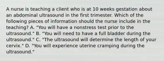 A nurse is teaching a client who is at 10 weeks gestation about an abdominal ultrasound in the first trimester. Which of the following pieces of information should the nurse include in the teaching? A. "You will have a nonstress test prior to the ultrasound." B. "You will need to have a full bladder during the ultrasound." C. "The ultrasound will determine the length of your cervix." D. "You will experience uterine cramping during the ultrasound."