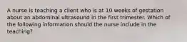 A nurse is teaching a client who is at 10 weeks of gestation about an abdominal ultrasound in the first trimester. Which of the following information should the nurse include in the teaching?