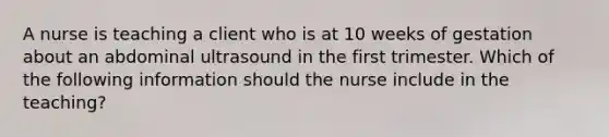 A nurse is teaching a client who is at 10 weeks of gestation about an abdominal ultrasound in the first trimester. Which of the following information should the nurse include in the teaching?