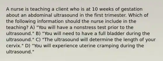 A nurse is teaching a client who is at 10 weeks of gestation about an abdominal ultrasound in the first trimester. Which of the following information should the nurse include in the teaching? A) "You will have a nonstress test prior to the ultrasound." B) "You will need to have a full bladder during the ultrasound." C) "The ultrasound will determine the length of your cervix." D) "You will experience uterine cramping during the ultrasound."