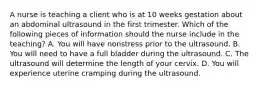 A nurse is teaching a client who is at 10 weeks gestation about an abdominal ultrasound in the first trimester. Which of the following pieces of information should the nurse include in the teaching? A. You will have nonstress prior to the ultrasound. B. You will need to have a full bladder during the ultrasound. C. The ultrasound will determine the length of your cervix. D. You will experience uterine cramping during the ultrasound.