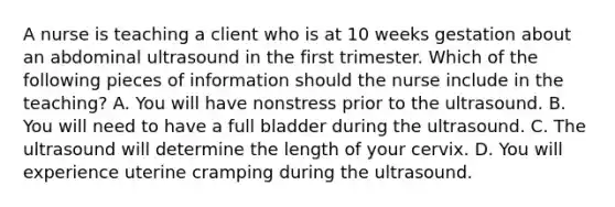 A nurse is teaching a client who is at 10 weeks gestation about an abdominal ultrasound in the first trimester. Which of the following pieces of information should the nurse include in the teaching? A. You will have nonstress prior to the ultrasound. B. You will need to have a full bladder during the ultrasound. C. The ultrasound will determine the length of your cervix. D. You will experience uterine cramping during the ultrasound.