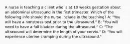 A nurse is teaching a client who is at 10 weeks gestation about an abdominal ultrasound in the first trimester. Which of the following info should the nurse include in the teaching? A: "You will have a nonstress test prior to the ultrasound." B: "You will need to have a full bladder during the ultrasound." C: "The ultrasound will determine the length of your cervix." D: "You will experience uterine cramping during the ultrasound."