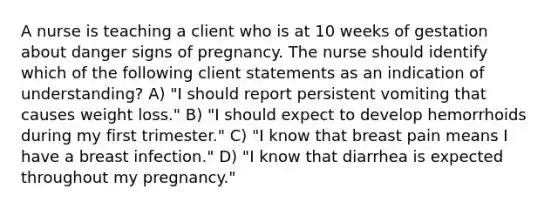 A nurse is teaching a client who is at 10 weeks of gestation about danger signs of pregnancy. The nurse should identify which of the following client statements as an indication of understanding? A) "I should report persistent vomiting that causes weight loss." B) "I should expect to develop hemorrhoids during my first trimester." C) "I know that breast pain means I have a breast infection." D) "I know that diarrhea is expected throughout my pregnancy."