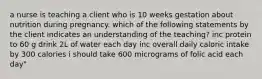 a nurse is teaching a client who is 10 weeks gestation about nutrition during pregnancy. which of the following statements by the client indicates an understanding of the teaching? inc protein to 60 g drink 2L of water each day inc overall daily caloric intake by 300 calories i should take 600 micrograms of folic acid each day"