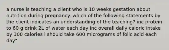 a nurse is teaching a client who is 10 weeks gestation about nutrition during pregnancy. which of the following statements by the client indicates an understanding of the teaching? inc protein to 60 g drink 2L of water each day inc overall daily caloric intake by 300 calories i should take 600 micrograms of folic acid each day"