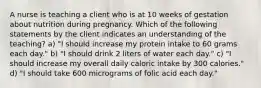 A nurse is teaching a client who is at 10 weeks of gestation about nutrition during pregnancy. Which of the following statements by the client indicates an understanding of the teaching? a) "I should increase my protein intake to 60 grams each day." b) "I should drink 2 liters of water each day." c) "I should increase my overall daily caloric intake by 300 calories." d) "I should take 600 micrograms of folic acid each day."