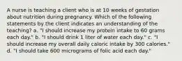 A nurse is teaching a client who is at 10 weeks of gestation about nutrition during pregnancy. Which of the following statements by the client indicates an understanding of the teaching? a. "I should increase my protein intake to 60 grams each day." b. "I should drink 1 liter of water each day." c. "I should increase my overall daily caloric intake by 300 calories." d. "I should take 600 micrograms of folic acid each day."