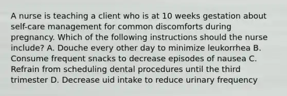 A nurse is teaching a client who is at 10 weeks gestation about self-care management for common discomforts during pregnancy. Which of the following instructions should the nurse include? A. Douche every other day to minimize leukorrhea B. Consume frequent snacks to decrease episodes of nausea C. Refrain from scheduling dental procedures until the third trimester D. Decrease uid intake to reduce urinary frequency