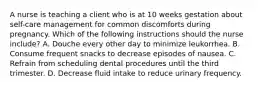 A nurse is teaching a client who is at 10 weeks gestation about self-care management for common discomforts during pregnancy. Which of the following instructions should the nurse include? A. Douche every other day to minimize leukorrhea. B. Consume frequent snacks to decrease episodes of nausea. C. Refrain from scheduling dental procedures until the third trimester. D. Decrease fluid intake to reduce urinary frequency.