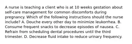 A nurse is teaching a client who is at 10 weeks gestation about self-care management for common discomforts during pregnancy. Which of the following instructions should the nurse include? A. Douche every other day to minimize leukorrhea. B. Consume frequent snacks to decrease episodes of nausea. C. Refrain from scheduling dental procedures until the third trimester. D. Decrease fluid intake to reduce urinary frequency.