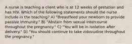 A nurse is teaching a client who is at 12 weeks of gestation and has HIV. Which of the following statements should the nurse include in the teaching? A) "Breastfeed your newborn to provide passive immunity." B) "Abstain from sexual intercourse throughout the pregnancy." C) "You will be in isolation after delivery." D) "You should continue to take zidovudine throughout the pregnancy."