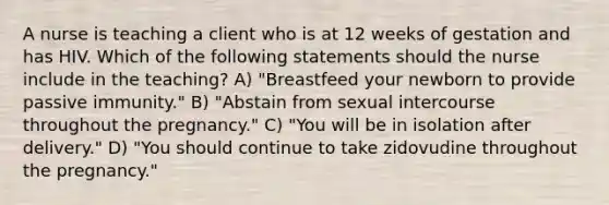 A nurse is teaching a client who is at 12 weeks of gestation and has HIV. Which of the following statements should the nurse include in the teaching? A) "Breastfeed your newborn to provide passive immunity." B) "Abstain from sexual intercourse throughout the pregnancy." C) "You will be in isolation after delivery." D) "You should continue to take zidovudine throughout the pregnancy."