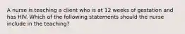 A nurse is teaching a client who is at 12 weeks of gestation and has HIV. Which of the following statements should the nurse include in the teaching?