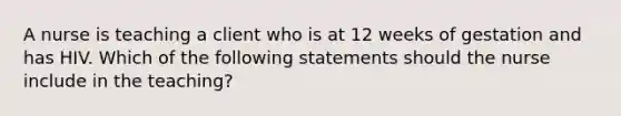 A nurse is teaching a client who is at 12 weeks of gestation and has HIV. Which of the following statements should the nurse include in the teaching?