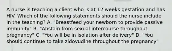 A nurse is teaching a client who is at 12 weeks gestation and has HIV. Which of the following statements should the nurse include in the teaching? A. "Breastfeed your newborn to provide passive immunity" B. "Abstain from sexual intercourse throughout pregnancy" C. "You will be in isolation after delivery" D. "You should continue to take zidovudine throughout the pregnancy"