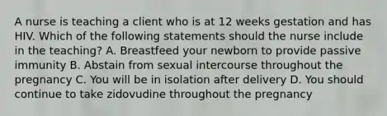 A nurse is teaching a client who is at 12 weeks gestation and has HIV. Which of the following statements should the nurse include in the teaching? A. Breastfeed your newborn to provide passive immunity B. Abstain from sexual intercourse throughout the pregnancy C. You will be in isolation after delivery D. You should continue to take zidovudine throughout the pregnancy