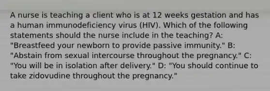 A nurse is teaching a client who is at 12 weeks gestation and has a human immunodeficiency virus (HIV). Which of the following statements should the nurse include in the teaching? A: "Breastfeed your newborn to provide passive immunity." B: "Abstain from sexual intercourse throughout the pregnancy." C: "You will be in isolation after delivery." D: "You should continue to take zidovudine throughout the pregnancy."