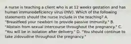 A nurse is teaching a client who is at 12 weeks gestation and has human immunodeficiency virus (HIV). Which of the following statements should the nurse include in the teaching? A. "Breastfeed your newborn to provide passive immunity." B. "Abstain from sexual intercourse throughout the pregnancy." C. "You will be in isolation after delivery." D. "You should continue to take zidovudine throughout the pregnancy."