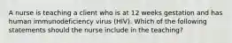 A nurse is teaching a client who is at 12 weeks gestation and has human immunodeficiency virus (HIV). Which of the following statements should the nurse include in the teaching?