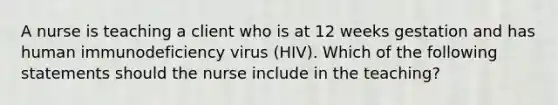 A nurse is teaching a client who is at 12 weeks gestation and has human immunodeficiency virus (HIV). Which of the following statements should the nurse include in the teaching?