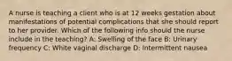 A nurse is teaching a client who is at 12 weeks gestation about manifestations of potential complications that she should report to her provider. Which of the following info should the nurse include in the teaching? A: Swelling of the face B: Urinary frequency C: White vaginal discharge D: Intermittent nausea