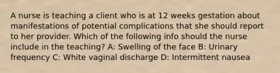 A nurse is teaching a client who is at 12 weeks gestation about manifestations of potential complications that she should report to her provider. Which of the following info should the nurse include in the teaching? A: Swelling of the face B: Urinary frequency C: White vaginal discharge D: Intermittent nausea