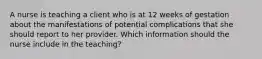 A nurse is teaching a client who is at 12 weeks of gestation about the manifestations of potential complications that she should report to her provider. Which information should the nurse include in the teaching?