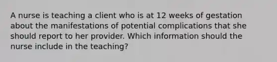 A nurse is teaching a client who is at 12 weeks of gestation about the manifestations of potential complications that she should report to her provider. Which information should the nurse include in the teaching?