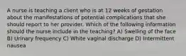 A nurse is teaching a client who is at 12 weeks of gestation about the manifestations of potential complications that she should report to her provider. Which of the following information should the nurse include in the teaching? A) Swelling of the face B) Urinary frequency C) White vaginal discharge D) Intermittent nausea