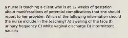 a nurse is teaching a client who is at 12 weeks of gestation about manifestations of potential complications that she should report to her provider. Which of the following information should the nurse include in the teaching? A) swelling of the face B) urinary frequency C) white vaginal discharge D) intermittent nausea