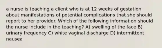 a nurse is teaching a client who is at 12 weeks of gestation about manifestations of potential complications that she should report to her provider. Which of the following information should the nurse include in the teaching? A) swelling of the face B) urinary frequency C) white vaginal discharge D) intermittent nausea