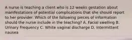 A nurse is teaching a client who is 12 weeks gestation about manifestations of potential complications that she should report to her provider. Which of the following pieces of information should the nurse include in the teaching? A. Facial swelling B. Urinary Frequency C. White vaginal discharge D. Intermittent nausea