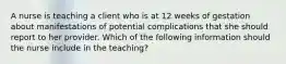 A nurse is teaching a client who is at 12 weeks of gestation about manifestations of potential complications that she should report to her provider. Which of the following information should the nurse include in the teaching?