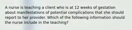 A nurse is teaching a client who is at 12 weeks of gestation about manifestations of potential complications that she should report to her provider. Which of the following information should the nurse include in the teaching?