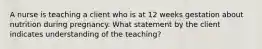 A nurse is teaching a client who is at 12 weeks gestation about nutrition during pregnancy. What statement by the client indicates understanding of the teaching?