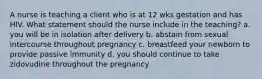 A nurse is teaching a client who is at 12 wks gestation and has HIV. What statement should the nurse include in the teaching? a. you will be in isolation after delivery b. abstain from sexual intercourse throughout pregnancy c. breastfeed your newborn to provide passive immunity d. you should continue to take zidovudine throughout the pregnancy