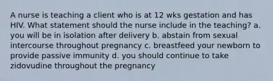 A nurse is teaching a client who is at 12 wks gestation and has HIV. What statement should the nurse include in the teaching? a. you will be in isolation after delivery b. abstain from sexual intercourse throughout pregnancy c. breastfeed your newborn to provide passive immunity d. you should continue to take zidovudine throughout the pregnancy