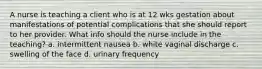 A nurse is teaching a client who is at 12 wks gestation about manifestations of potential complications that she should report to her provider. What info should the nurse include in the teaching? a. intermittent nausea b. white vaginal discharge c. swelling of the face d. urinary frequency