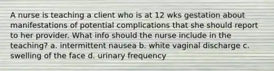 A nurse is teaching a client who is at 12 wks gestation about manifestations of potential complications that she should report to her provider. What info should the nurse include in the teaching? a. intermittent nausea b. white vaginal discharge c. swelling of the face d. urinary frequency