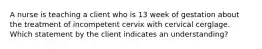 A nurse is teaching a client who is 13 week of gestation about the treatment of incompetent cervix with cervical cerglage. Which statement by the client indicates an understanding?