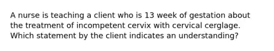 A nurse is teaching a client who is 13 week of gestation about the treatment of incompetent cervix with cervical cerglage. Which statement by the client indicates an understanding?