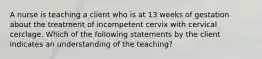 A nurse is teaching a client who is at 13 weeks of gestation about the treatment of incompetent cervix with cervical cerclage. Which of the following statements by the client indicates an understanding of the teaching?