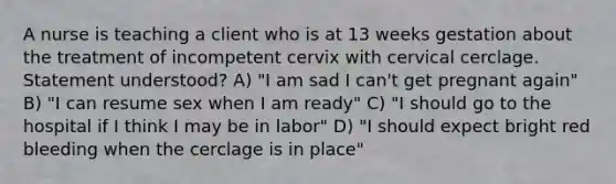 A nurse is teaching a client who is at 13 weeks gestation about the treatment of incompetent cervix with cervical cerclage. Statement understood? A) "I am sad I can't get pregnant again" B) "I can resume sex when I am ready" C) "I should go to the hospital if I think I may be in labor" D) "I should expect bright red bleeding when the cerclage is in place"