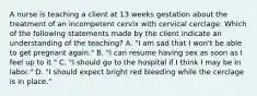 A nurse is teaching a client at 13 weeks gestation about the treatment of an incompetent cervix with cervical cerclage. Which of the following statements made by the client indicate an understanding of the teaching? A. "I am sad that I won't be able to get pregnant again." B. "I can resume having sex as soon as I feel up to it." C. "I should go to the hospital if I think I may be in labor." D. "I should expect bright red bleeding while the cerclage is in place."