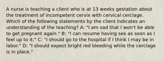 A nurse is teaching a client who is at 13 weeks gestation about the treatment of incompetent cervix with cervical cerclage. Which of the following statements by the client indicates an understanding of the teaching? A: "I am sad that I won't be able to get pregnant again." B: "I can resume having sex as soon as I feel up to it." C: "I should go to the hospital if I think I may be in labor." D: "I should expect bright red bleeding while the cerclage is in place."