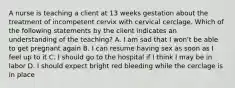 A nurse is teaching a client at 13 weeks gestation about the treatment of incompetent cervix with cervical cerclage. Which of the following statements by the client indicates an understanding of the teaching? A. I am sad that I won't be able to get pregnant again B. I can resume having sex as soon as I feel up to it C. I should go to the hospital if I think I may be in labor D. I should expect bright red bleeding while the cerclage is in place