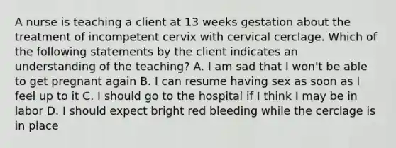 A nurse is teaching a client at 13 weeks gestation about the treatment of incompetent cervix with cervical cerclage. Which of the following statements by the client indicates an understanding of the teaching? A. I am sad that I won't be able to get pregnant again B. I can resume having sex as soon as I feel up to it C. I should go to the hospital if I think I may be in labor D. I should expect bright red bleeding while the cerclage is in place