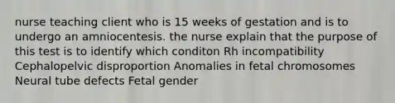 nurse teaching client who is 15 weeks of gestation and is to undergo an amniocentesis. the nurse explain that the purpose of this test is to identify which conditon Rh incompatibility Cephalopelvic disproportion Anomalies in fetal chromosomes Neural tube defects Fetal gender