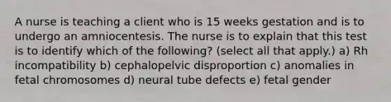 A nurse is teaching a client who is 15 weeks gestation and is to undergo an amniocentesis. The nurse is to explain that this test is to identify which of the following? (select all that apply.) a) Rh incompatibility b) cephalopelvic disproportion c) anomalies in fetal chromosomes d) neural tube defects e) fetal gender